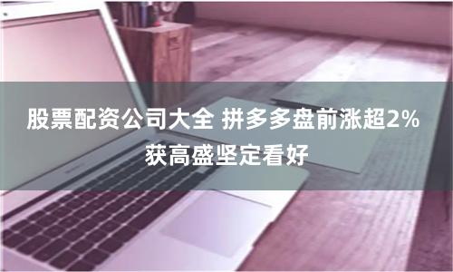 股票配资公司大全 拼多多盘前涨超2% 获高盛坚定看好