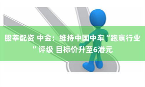 股莘配资 中金：维持中国中车“跑赢行业”评级 目标价升至6港元