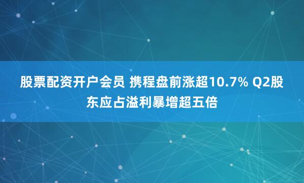 股票配资开户会员 携程盘前涨超10.7% Q2股东应占溢利暴增超五倍