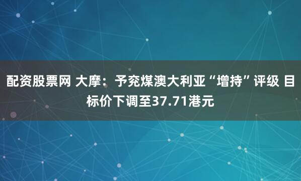 配资股票网 大摩：予兖煤澳大利亚“增持”评级 目标价下调至37.71港元