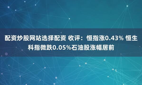 配资炒股网站选择配资 收评：恒指涨0.43% 恒生科指微跌0.05%石油股涨幅居前