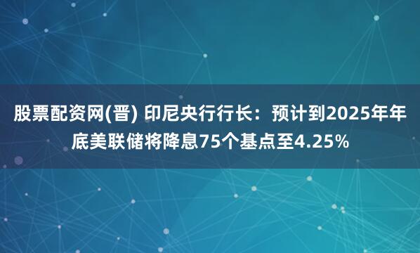 股票配资网(晋) 印尼央行行长：预计到2025年年底美联储将降息75个基点至4.25%