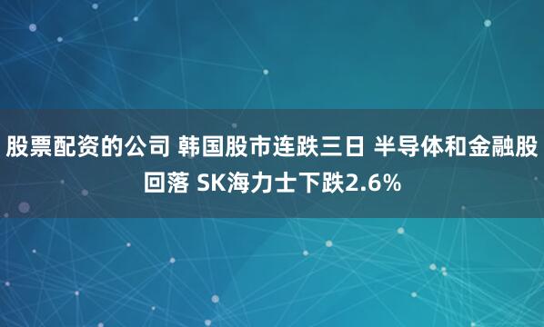 股票配资的公司 韩国股市连跌三日 半导体和金融股回落 SK海力士下跌2.6%