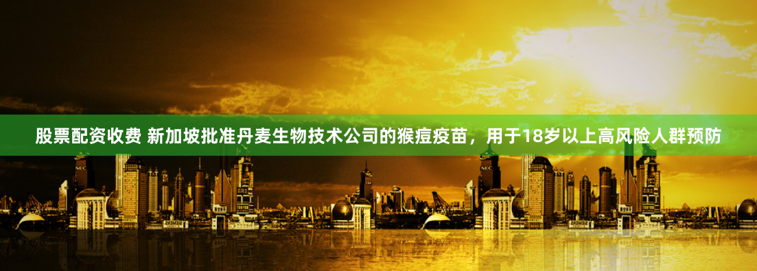 股票配资收费 新加坡批准丹麦生物技术公司的猴痘疫苗，用于18岁以上高风险人群预防