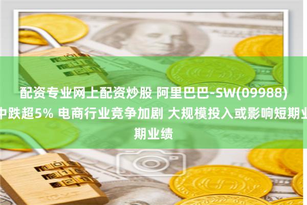 配资专业网上配资炒股 阿里巴巴-SW(09988)盘中跌超5% 电商行业竞争加剧 大规模投入或影响短期业绩