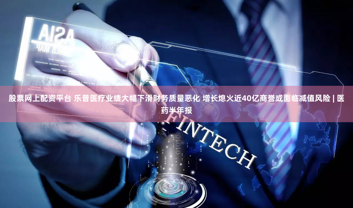 股票网上配资平台 乐普医疗业绩大幅下滑财务质量恶化 增长熄火近40亿商誉或面临减值风险 | 医药半年报