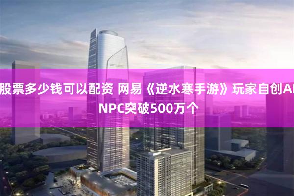股票多少钱可以配资 网易《逆水寒手游》玩家自创AI NPC突破500万个