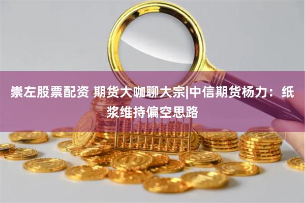 崇左股票配资 期货大咖聊大宗|中信期货杨力：纸浆维持偏空思路