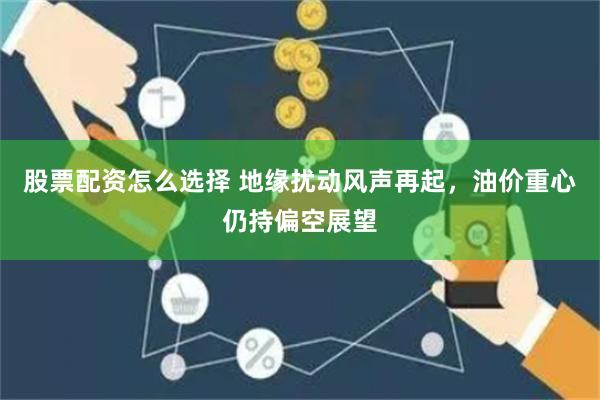 股票配资怎么选择 地缘扰动风声再起，油价重心仍持偏空展望