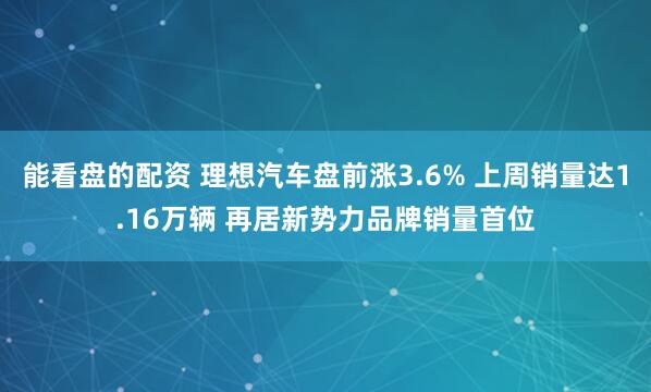 能看盘的配资 理想汽车盘前涨3.6% 上周销量达1.16万辆 再居新势力品牌销量首位