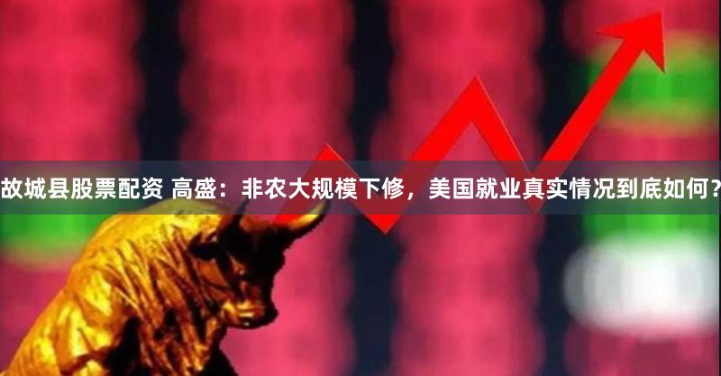 故城县股票配资 高盛：非农大规模下修，美国就业真实情况到底如何？