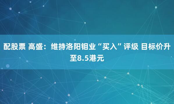 配股票 高盛：维持洛阳钼业“买入”评级 目标价升至8.5港元