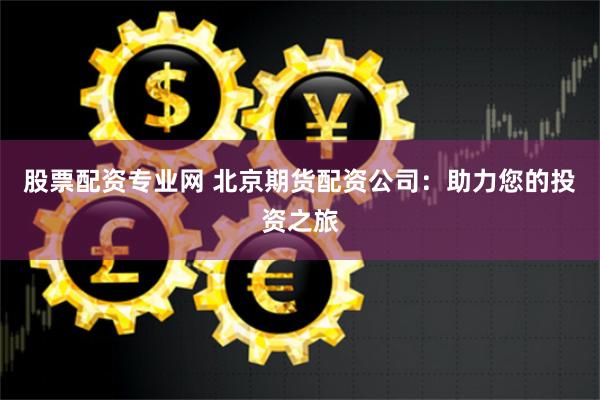 股票配资专业网 北京期货配资公司：助力您的投资之旅