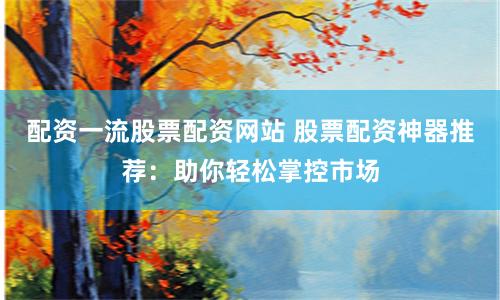 配资一流股票配资网站 股票配资神器推荐：助你轻松掌控市场