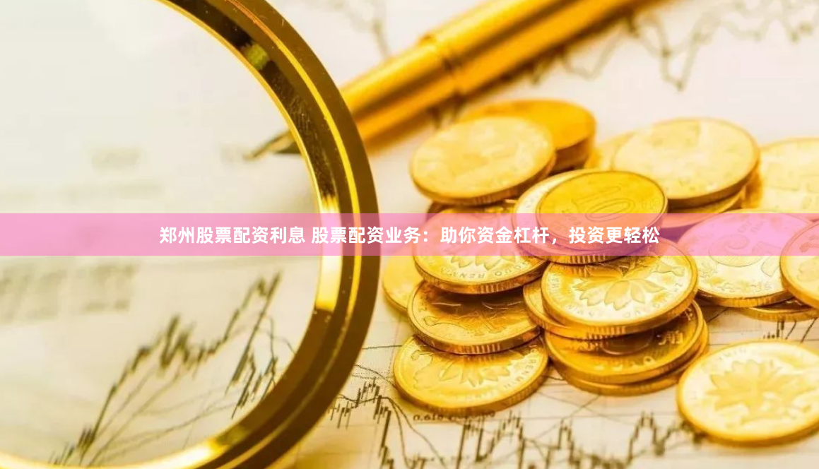 郑州股票配资利息 股票配资业务：助你资金杠杆，投资更轻松