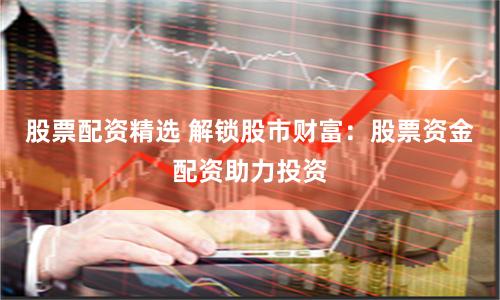 股票配资精选 解锁股市财富：股票资金配资助力投资