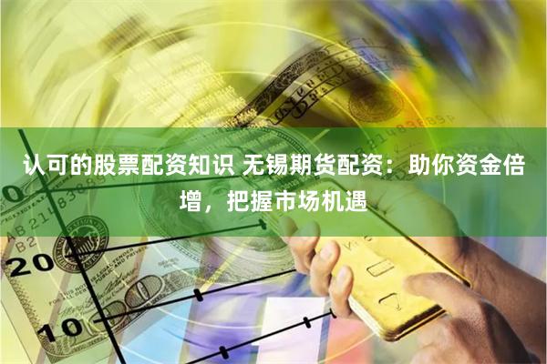 认可的股票配资知识 无锡期货配资：助你资金倍增，把握市场机遇