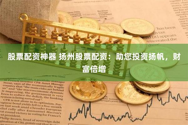 股票配资神器 扬州股票配资：助您投资扬帆，财富倍增