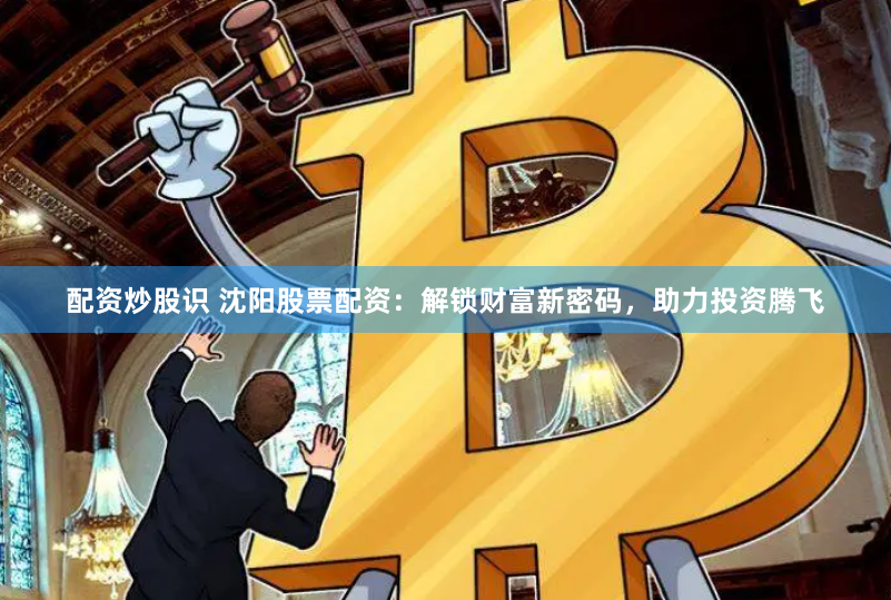 配资炒股识 沈阳股票配资：解锁财富新密码，助力投资腾飞