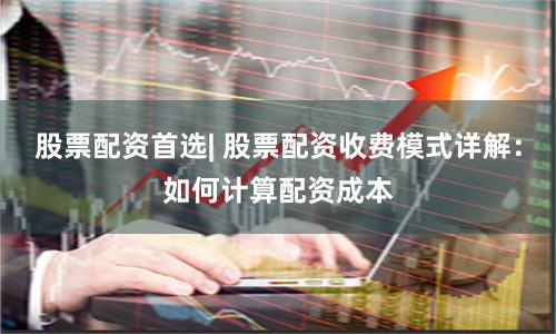股票配资首选| 股票配资收费模式详解：如何计算配资成本