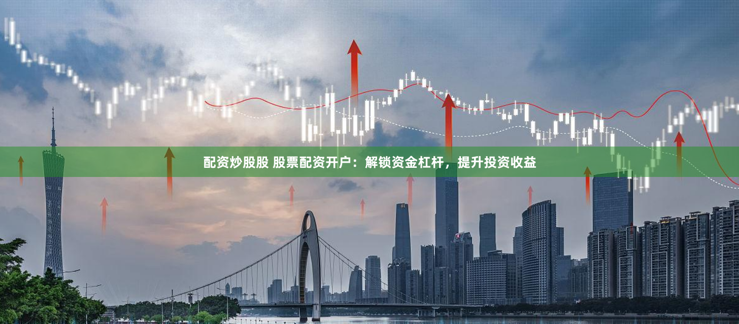 配资炒股股 股票配资开户：解锁资金杠杆，提升投资收益