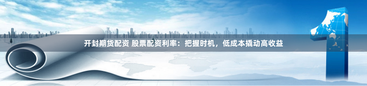 开封期货配资 股票配资利率：把握时机，低成本撬动高收益