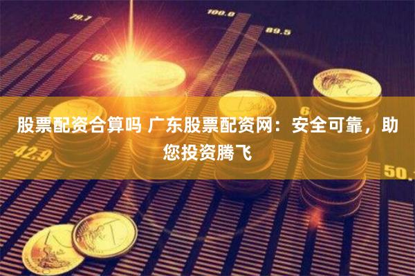 股票配资合算吗 广东股票配资网：安全可靠，助您投资腾飞