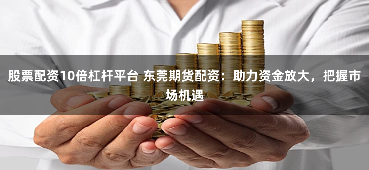 股票配资10倍杠杆平台 东莞期货配资：助力资金放大，把握市场机遇