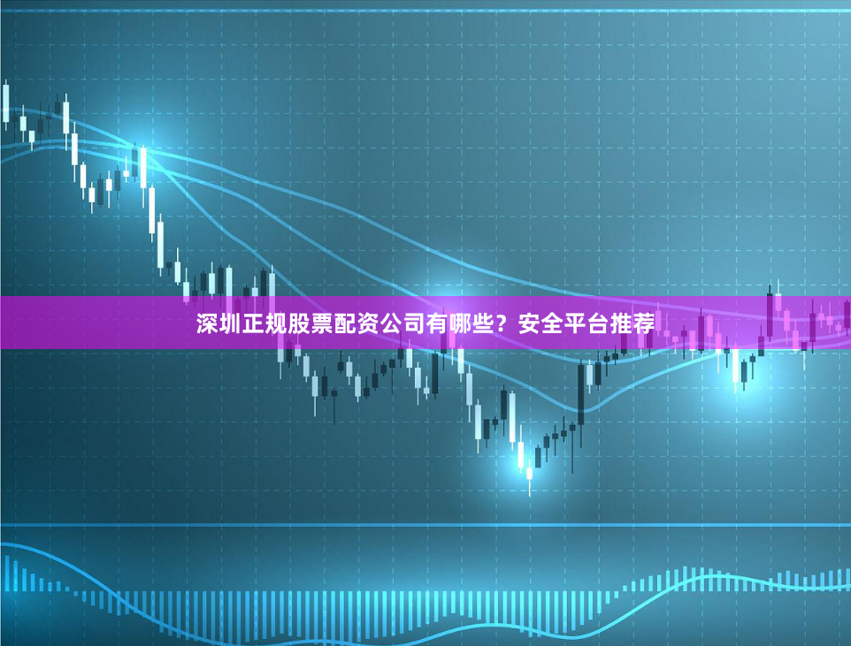 深圳正规股票配资公司有哪些？安全平台推荐