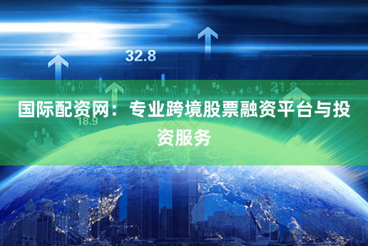 国际配资网：专业跨境股票融资平台与投资服务